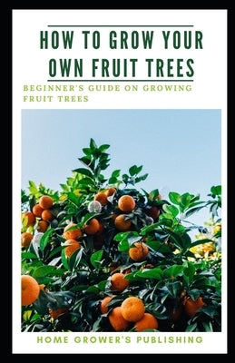 How To Grow Your Own Fruit Trees: A Beginner's Guide on Growing Fruit Trees by Grower's Publishing, Home