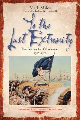 To the Last Extremity: The Battles for Charleston, 1776-1782 by Maloy, Mark
