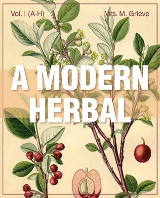 A Modern Herbal (Volume 1, A-H): The Medicinal, Culinary, Cosmetic and Economic Properties, Cultivation and Folk-Lore of Herbs, Grasses, Fungi, Shrubs by Grieve, Margaret