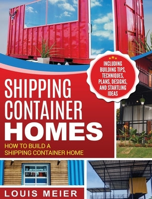 Shipping Container Homes: How to Build a Shipping Container Home - Including Building Tips, Techniques, Plans, Designs, and Startling Ideas by Meier, Louis