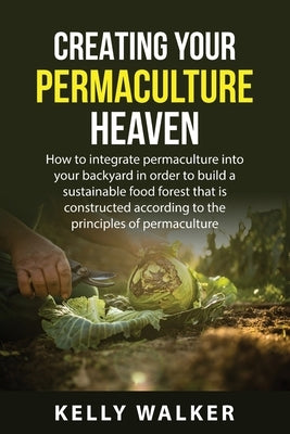 Creating Your Permaculture Heaven: How to integrate permaculture into your backyard in order to build a sustainable food forest that is constructed ac by Walker, Kelly