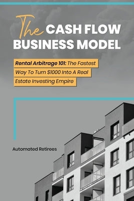 The Cash Flow Business Model: Rental Arbitrage 101 The Fastest Way To Turn $1000 Into A Real Estate Investing Empire by Retirees, Automated