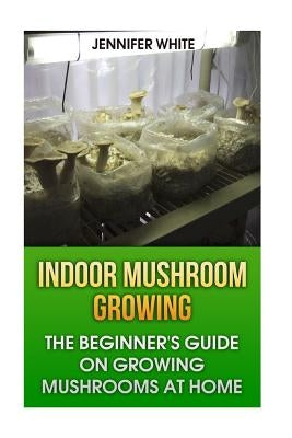 Indoor Mushroom Growing: The Beginner's Guide on Growing Mushrooms at Home: (Growing Mushrooms, Mushroom Gardening) by White, Jennifer