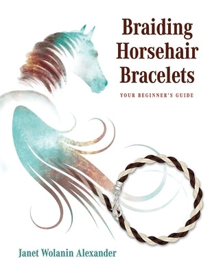 Braiding Horsehair Bracelets: Your Beginner's Guide by Alexander, Janet Wolanin