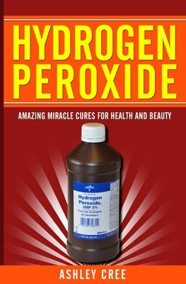 Hydrogen Peroxide: Amazing Miracle Cures For Health And Beauty by Cree, Ashley