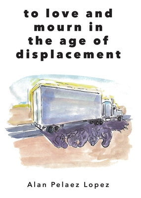 To Love and Mourn in the Age of Displacement by Lopez, Alan Pelaez