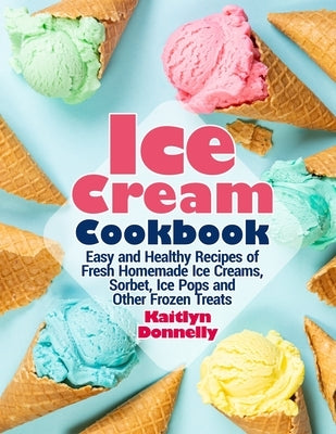 Ice Cream Cookbook: Easy and Healthy Recipes of Fresh Homemade Ice Creams, Sorbet, Ice Pops and Other Frozen Treats by Donnelly, Kaitlyn