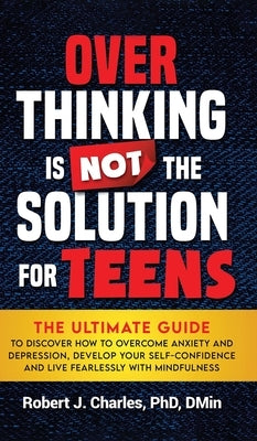 Overthinking Is Not the Solution For Teens: The Ultimate Guide to Discover How to Overcome Anxiety and Depression, Develop Your SelfConfidence and Liv by Charles, Robert J.