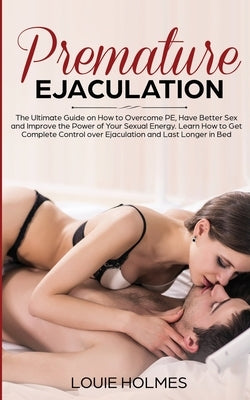 Premature Ejaculation: The Ultimate Guide on How to Overcome PE, Have Better Sex and Improve the Power of Your Sexual Energy. Learn How to Ge by Holmes, Louie