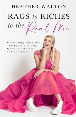 Rags to Riches to the Real Me: Overcoming Adversity Through a Lifelong Quest for Success and Happiness by Walton, Heather