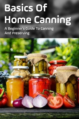 Basics Of Home Canning: A Beginner's Guide To Canning And Preserving: Beginners Guide For Canning And Preserving At Home by Bonuz, Ivory