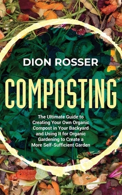 Composting: The Ultimate Guide to Creating Your Own Organic Compost in Your Backyard and Using It for Organic Gardening to Create by Rosser, Dion