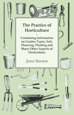 The Practice of Horticulture - Containing Information on Garden Types, Soil, Planning, Planting and Many Other Aspects of Horticulture by Sherer, John