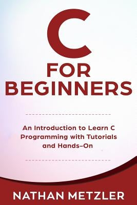 C for Beginners: An Introduction to Learn C Programming with Tutorials and Hands-On Examples by Metzler, Nathan