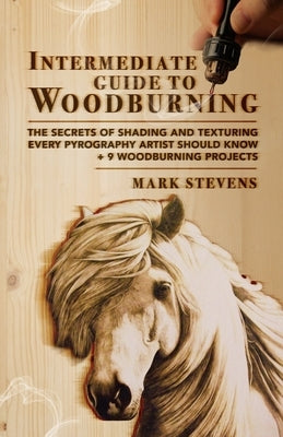 Intermediate Guide to Woodburning: The Secrets of Shading and Texturing Every Pyrography Artist Should Know + 9 Woodburning Projects by Stevens, Mark