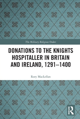 Donations to the Knights Hospitaller in Britain and Ireland, 1291-1400 by Maclellan, Rory