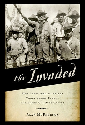 The Invaded: How Latin Americans and Their Allies Fought and Ended U.S. Occupations by McPherson, Alan