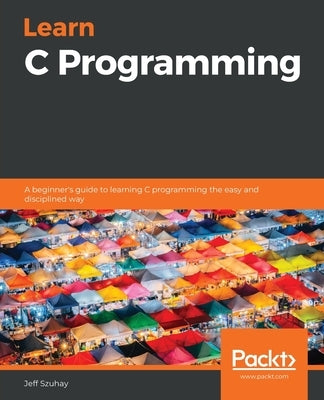 Learn C Programming: A beginner's guide to learning C programming the easy and disciplined way by Szuhay, Jeff