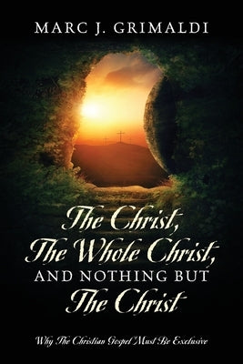 The Christ, The Whole Christ, And Nothing But The Christ: Why The Christian Gospel Must Be Exclusive by Grimaldi, Marc J.