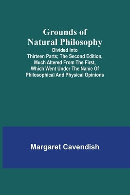 Grounds of Natural Philosophy: Divided into Thirteen Parts; The Second Edition, much altered from the First, which went under the Name of Philosophic by Cavendish, Margaret