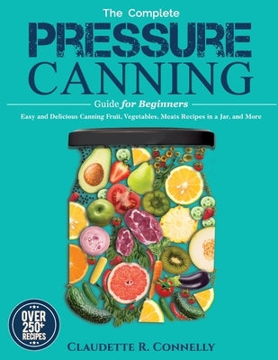 The Complete Pressure Canning Guide for Beginners: Over 250 Easy and Delicious Canning Fruit, Vegetables, Meats Recipes in a Jar, and More by Connelly, Claudette R.