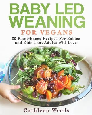 Baby Led Weaning for Vegans: 60 Plant-Based Recipes for Babies and Kids that Adults Will Love by Woods, Cathleen