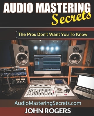Audio Mastering Secrets: The Pros Don't Want You To Know! by Rogers, John