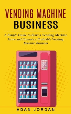 Vending Machine Business: A Simple Guide to Start a Vending Machine (Grow and Promote a Profitable Vending Machine Business) by Jordan, Adan