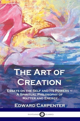 The Art of Creation: Essays on the Self and Its Powers - A Spiritual Philosophy of Matter and Energy by Carpenter, Edward