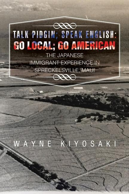 Talk Pidgin; Speak English: Go Local; Go American: The Japanese Immigrant Experience in Spreckelsville, Maui by Kiyosaki, Wayne