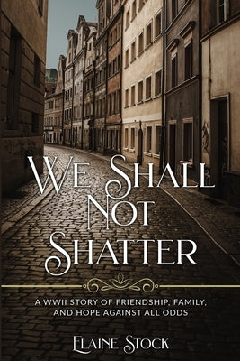 We Shall Not Shatter: A WWII Story of friendship, family, and hope against all odds by Stock, Elaine