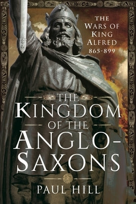 The Kingdom of the Anglo-Saxons: The Wars of King Alfred 865-899 by Hill, Paul