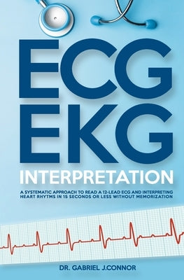 ECG / EKG Interpretation: A Systematic Approach to Read a 12-Lead ECG and Interpreting Heart Rhythms in 15 Seconds or less Without Memorization by J. Connor, Gabriel