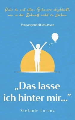 Vergangenheit loslassen: "Das lasse ich hinter mir... - Wie du mit altem Schmerz abschließt, um in der Zukunft nicht zu sterben by Lorenz, Stefanie