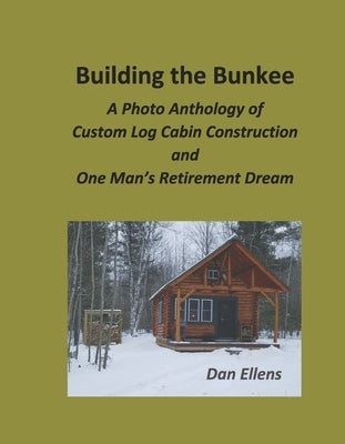 Building the Bunkee: A Photo Anthology of Custom Log Cabin Construction and One Man's Retirement Dream by Ellens, Dan