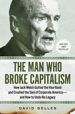 The Man Who Broke Capitalism: How Jack Welch Gutted the Heartland and Crushed the Soul of Corporate America--And How to Undo His Legacy by Gelles, David