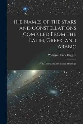 The Names of the Stars and Constellations Compiled From the Latin, Greek, and Arabic: With Their Derivations and Meanings by Higgins, William Henry