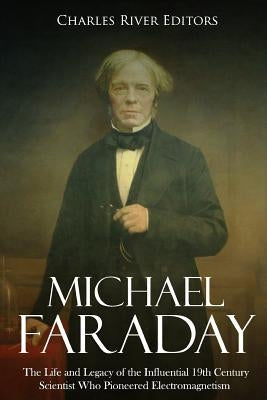 Michael Faraday: The Life and Legacy of the Influential 19th Century Scientist Who Pioneered Electromagnetism by Charles River Editors