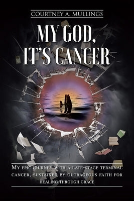 My God, It's Cancer: My epic journey with a late-stage terminal cancer, sustained by outrageous faith for healing through grace by Mullings, Courtney A.