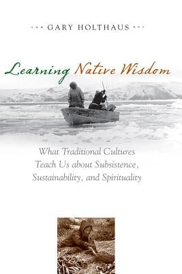 Learning Native Wisdom: What Traditional Cultures Teach Us about Subsistence, Sustainability, and Spirituality by Holthaus, Gary