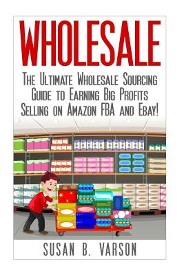 Wholesale: The Ultimate Wholesale Sourcing Guide to Earning Big Profits on Amazon FBA and Ebay! by Varson, Susan