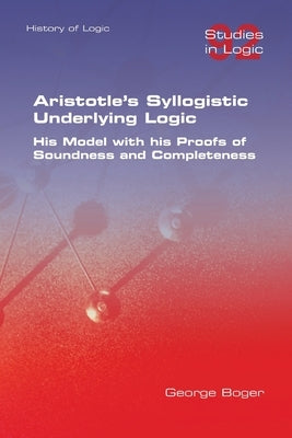 Aristotle's Syllogistic Underlying Logic. His Model with his Proofs of Soundness and Completeness by Boger, George