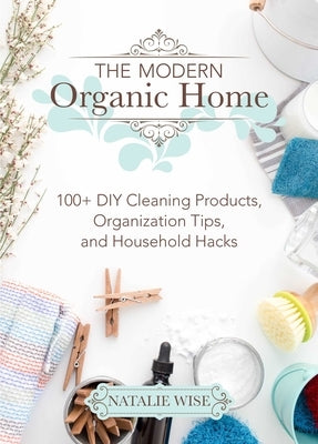 The Modern Organic Home: 100+ DIY Cleaning Products, Organization Tips, and Household Hacks by Wise, Natalie