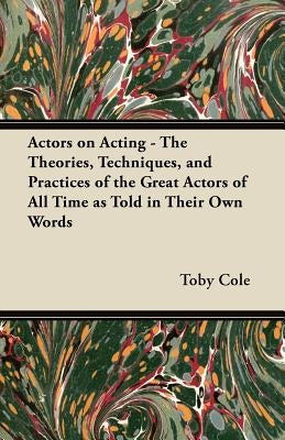 Actors on Acting - The Theories, Techniques, and Practices of the Great Actors of All Time as Told in Their Own Words by Cole, Toby