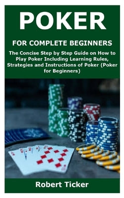 Poker for Complete Beginners: The Concise Step by Step Guide on How to Play Poker Including Learning Rules, Strategies and Instructions of Poker (Po by Ticker, Robert