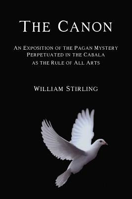 The Canon: An Exposition of the Pagan Mystery Perpetuated in the Cabala as the Rule of All Arts by Stirling, William