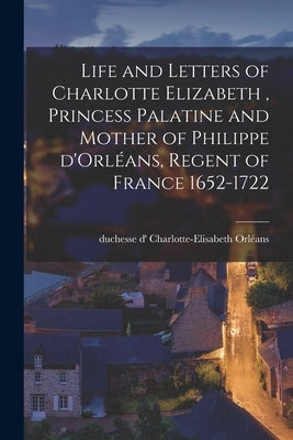 Life and Letters of Charlotte Elizabeth [microform], Princess Palatine and Mother of Philippe D'Orléans, Regent of France 1652-1722 by Orl&#233;ans, Charlotte-Elisabeth Duchesse