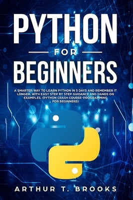 Python for Beginners: A Smarter Way to Learn Python in 5 Days and Remember it Longer. With Easy Step by Step Guidance and Hands on Examples. by Brooks, Arthur T.