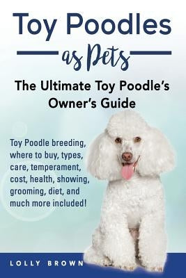 Toy Poodles as Pets: Toy Poodle breeding, buying, care, temperament, cost, health, showing, grooming, diet, and much more included! The Ult by Brown, Lolly