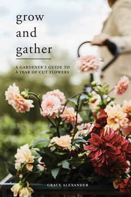 Grow and Gather: A Gardener's Guide to a Year of Cut Flowers by Alexander, Grace